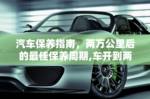 汽车保养指南，两万公里后的最佳保养周期,车开到两万公里以后多久做一次保养最好