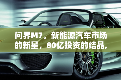 问界M7，新能源汽车市场的新星，80亿投资的结晶,问界m7是新能源汽车吗,80亿新能源汽车