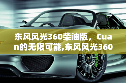 东风风光360柴油版，Cuan的无限可能,东风风光360柴油版有多少个cuan