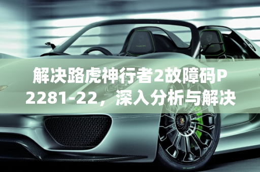 解决路虎神行者2故障码P2281-22，深入分析与解决方案,路虎神行者2故障码p2281-22怎样解决，汽车发动机故障码22