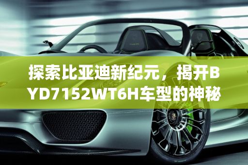 探索比亚迪新纪元，揭开BYD7152WT6H车型的神秘面纱,byd7152wt6h是比亚迪哪款车型，2017比亚迪新款车型