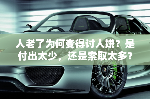 人老了为何变得讨人嫌？是付出太少，还是索取太多？,人老了为什么变得讨人嫌了，是因为付出的太少，索取的太多了吗