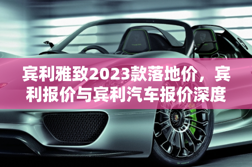 宾利雅致2023款落地价，宾利报价与宾利汽车报价深度解析,宾利雅致2023款落地价，宾利报价宾利汽车报价
