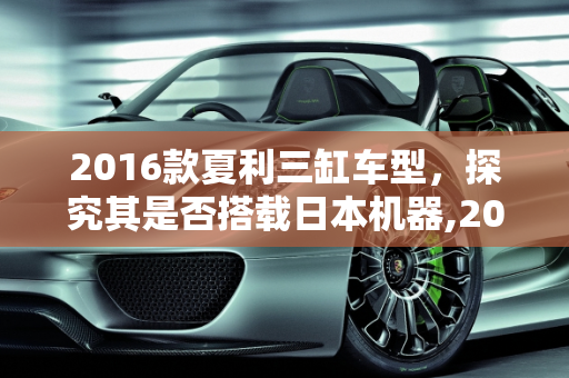 2016款夏利三缸车型，探究其是否搭载日本机器,2016款夏利三缸的是日本机器么