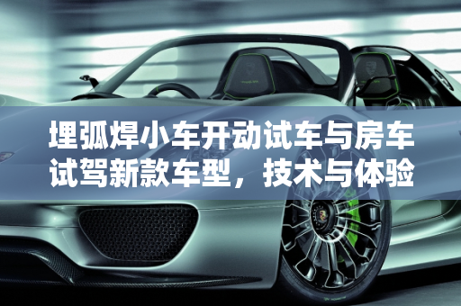 埋弧焊小车开动试车与房车试驾新款车型，技术与体验的双重探索,埋弧焊小车如何开动试车,房车试驾新款车型
