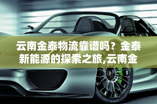 云南金泰物流靠谱吗？金泰新能源的探索之旅,云南金泰物流靠谱嘛，金泰新能源