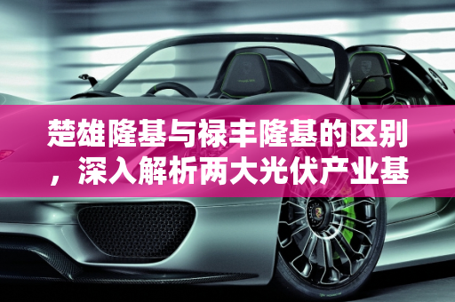 楚雄隆基与禄丰隆基的区别，深入解析两大光伏产业基地,楚雄隆基和禄丰隆基有什么区别