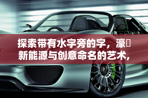 探索带有水字旁的字，濠溙新能源与创意命名的艺术,带有水字旁的字我那些，起名字用的,濠溙新能源