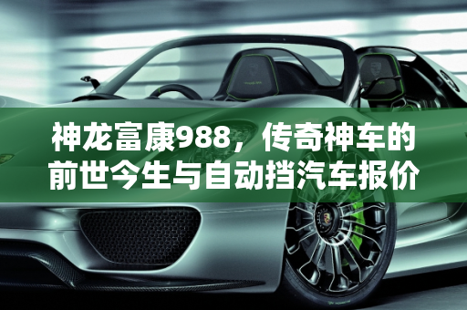 神龙富康988，传奇神车的前世今生与自动挡汽车报价解析,神龙富康988为什么说是神车,富康自动挡汽车报价