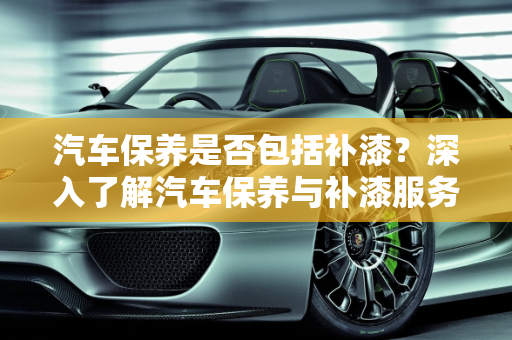 汽车保养是否包括补漆？深入了解汽车保养与补漆服务,保养包括补漆吗,汽车保养可以补漆吗