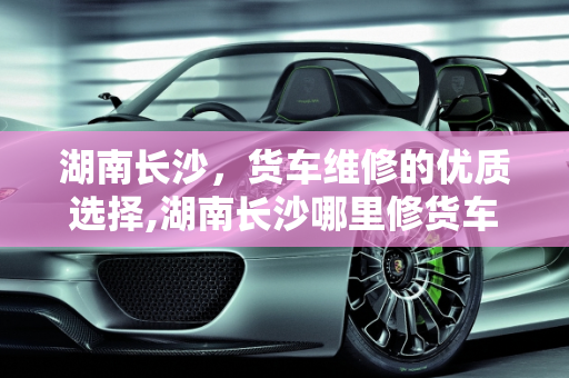 湖南长沙，货车维修的优质选择,湖南长沙哪里修货车修得好