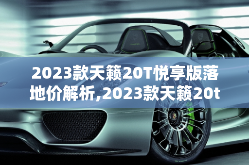 2023款天籁20T悦享版落地价解析,2023款天籁20t悦享版落地价