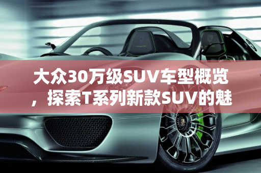 大众30万级SUV车型概览，探索T系列新款SUV的魅力,大众的30tsuv车有几种，大众新款suv车型T