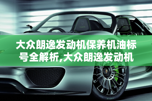 大众朗逸发动机保养机油标号全解析,大众朗逸发动机保养用什么标号的机油，朗逸汽车保养机油标号