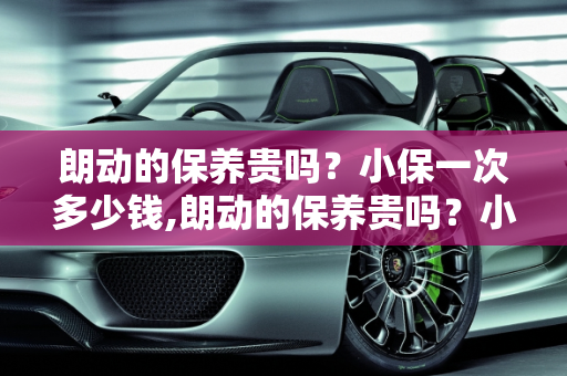 朗动的保养贵吗？小保一次多少钱,朗动的保养贵吗？小保一次多少钱