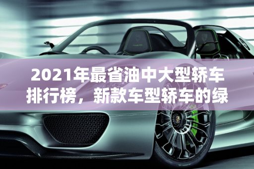 2021年最省油中大型轿车排行榜，新款车型轿车的绿色之选,2021最省油中大轿车排行榜,2021新款车型轿车
