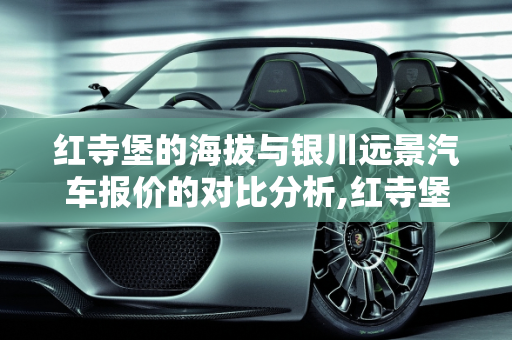 红寺堡的海拔与银川远景汽车报价的对比分析,红寺堡海拔多少,银川远景汽车报价