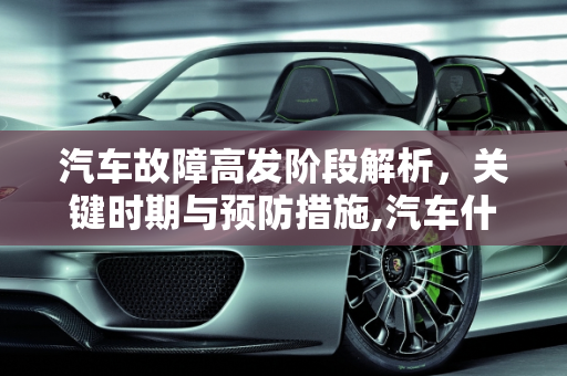 汽车故障高发阶段解析，关键时期与预防措施,汽车什么阶段最容易故障,汽车什么阶段最容易故障