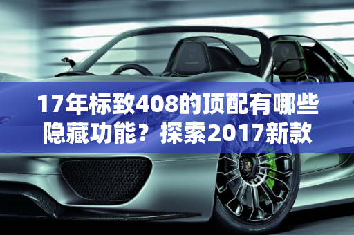 17年标致408的顶配有哪些隐藏功能？探索2017新款车型的隐藏特性,17年标致408的顶配有哪些隐藏，标志2017新款车型
