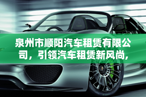 泉州市顺阳汽车租赁有限公司，引领汽车租赁新风尚,泉州市顺阳汽车租赁有限公司介绍