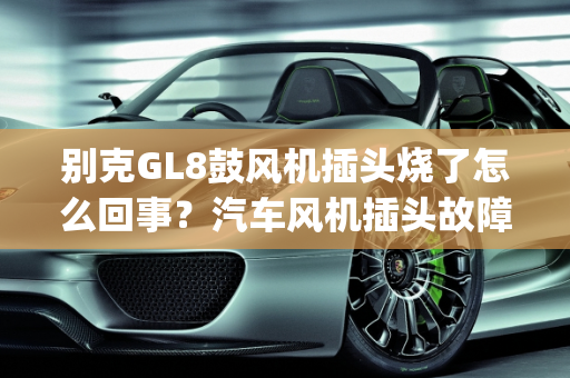 别克GL8鼓风机插头烧了怎么回事？汽车风机插头故障解析,别克gl8鼓风机插头烧了怎么回事，汽车风机插头故障