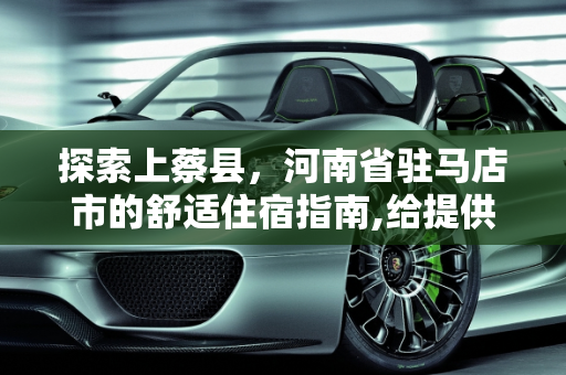 探索上蔡县，河南省驻马店市的舒适住宿指南,给提供下河南省驻马店市上蔡县价格公道住着舒服的宾馆