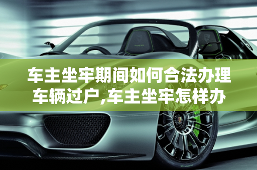 车主坐牢期间如何合法办理车辆过户,车主坐牢怎样办理车辆过户