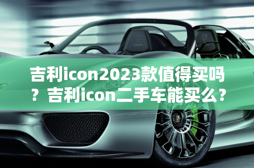 吉利icon2023款值得买吗？吉利icon二手车能买么？,吉利icon2023款值得买吗，吉利icon二手车能买么