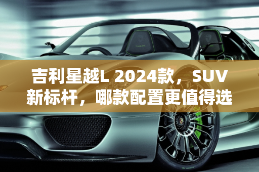 吉利星越L 2024款，SUV新标杆，哪款配置更值得选择？,吉利星越l24款选哪个，吉利汽车suv新款车型
