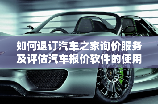 如何退订汽车之家询价服务及评估汽车报价软件的使用,汽车之家询价怎么退订,汽车报价评估软件