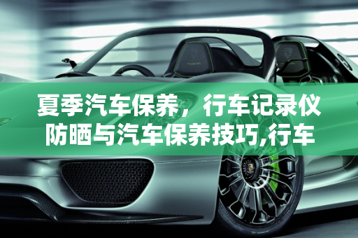 夏季汽车保养，行车记录仪防晒与汽车保养技巧,行车记录仪装在车里大太阳晒会不会坏,汽车太阳下如何保养