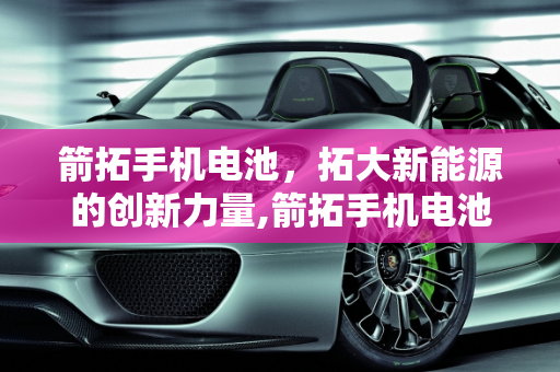 箭拓手机电池，拓大新能源的创新力量,箭拓手机电池怎样,拓大新能源