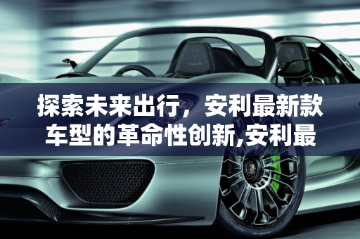 探索未来出行，安利最新款车型的革命性创新,安利最新款车型,安利最新款车型