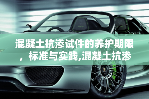 混凝土抗渗试件的养护期限，标准与实践,混凝土抗渗试件:养护期不得少于多少天?不超过多少天
