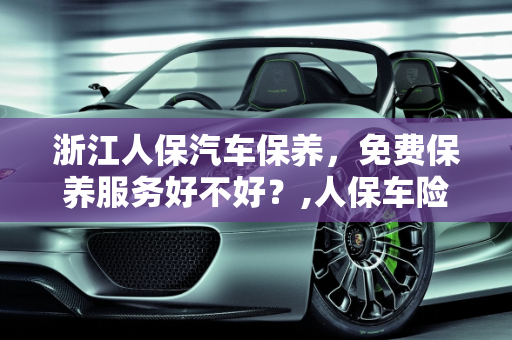 浙江人保汽车保养，免费保养服务好不好？,人保车险送的免费保养好不好,浙江人保汽车保养