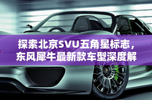探索北京SVU五角星标志，东风犀牛最新款车型深度解析,一个五角星的北京svu是什么车，东风犀牛最新款车型