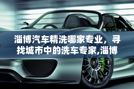 淄博汽车精洗哪家专业，寻找城市中的洗车专家,淄博汽车精洗哪家专业