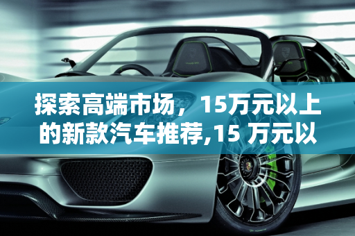 探索高端市场，15万元以上的新款汽车推荐,15 万元以上，这些新款汽车值得你关注！