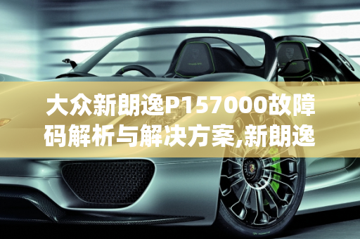 大众新朗逸P157000故障码解析与解决方案,新朗逸打车出现p157000故障码,车子着不了，大众汽车故障代码