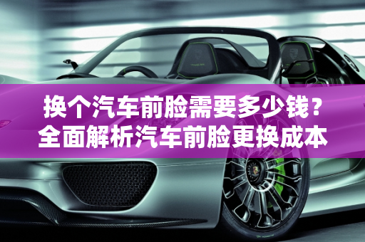 换个汽车前脸需要多少钱？全面解析汽车前脸更换成本,换个汽车前脸需要多少钱