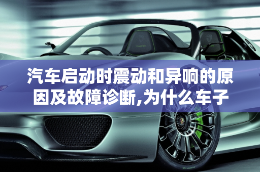 汽车启动时震动和异响的原因及故障诊断,为什么车子启动的时候会震动响响，汽车发动异响是什么故障