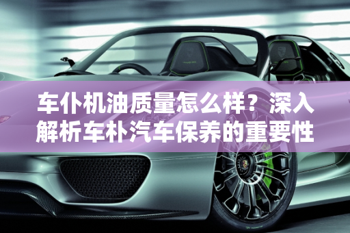 车仆机油质量怎么样？深入解析车朴汽车保养的重要性,车仆机油质量怎么样，车朴汽车保养
