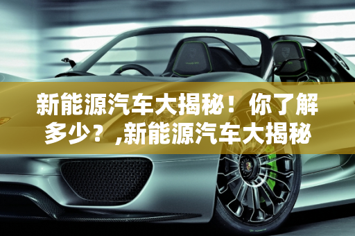 新能源汽车大揭秘！你了解多少？,新能源汽车大揭秘！你了解多少？