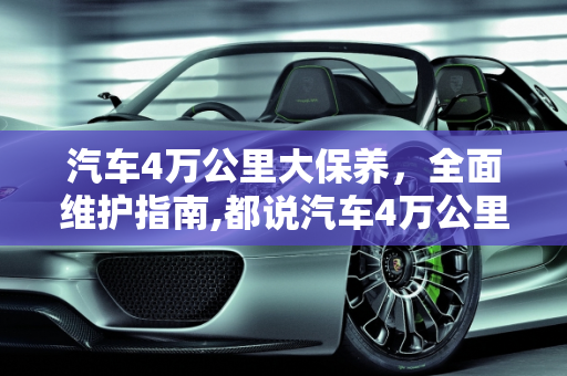 汽车4万公里大保养，全面维护指南,都说汽车4万公里必须大保养，都需要换什么？