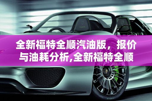 全新福特全顺汽油版，报价与油耗分析,全新福特全顺汽油版报价及油耗，全顺5座汽车报价