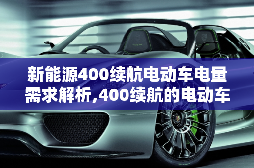 新能源400续航电动车电量需求解析,400续航的电动车需要多少度电,新能源400
