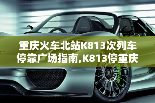 重庆火车北站K813次列车停靠广场指南,K813停重庆火车北站哪个广场