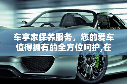 车享家保养服务，您的爱车值得拥有的全方位呵护,在车享家做保养好不好