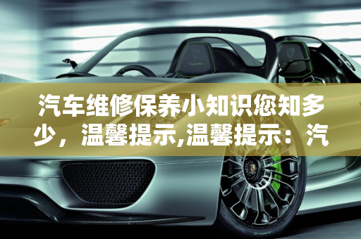 汽车维修保养小知识您知多少，温馨提示,温馨提示：汽车维修保养小知识您知多少，汽车保养只是