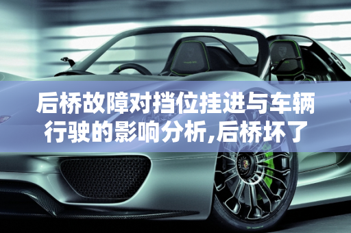 后桥故障对挡位挂进与车辆行驶的影响分析,后桥坏了会不会影响挡位挂进不走嘛